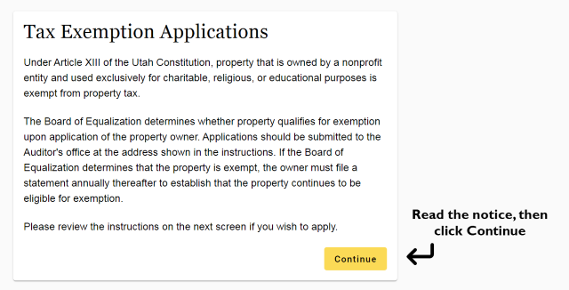 Tax Exemption Applications Under Article Xlll of the Utah Constitution, property that is owned by a nonprofit entity and used exclusively for charitable, religious, or educational purposes is exempt from property tax. The Board of Equalization determines whether property qualifies for exemption upon application of the property owner. Applications should be submitted to the Auditor's office at the address shown in the instructions. If the Board of Equalization determines that the property is exempt, the owner must file a statement annually thereafter to establish that the property continues to be eligible for exemption. Please review the instructions on the next screen if you wish to apply. Continue Read the notice, then click Continue
